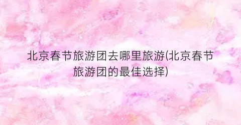 北京春节旅游团去哪里旅游(北京春节旅游团的最佳选择)