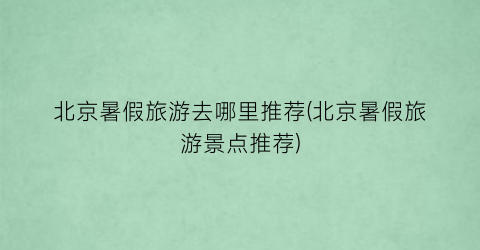 北京暑假旅游去哪里推荐(北京暑假旅游景点推荐)