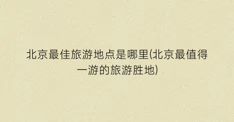 北京最佳旅游地点是哪里(北京最值得一游的旅游胜地)
