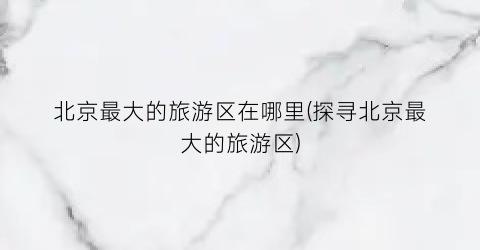 北京最大的旅游区在哪里(探寻北京最大的旅游区)