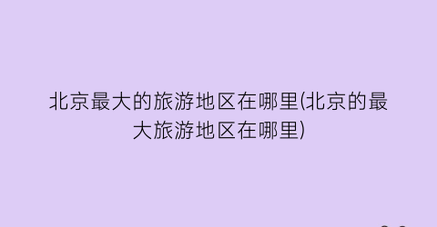 北京最大的旅游地区在哪里(北京的最大旅游地区在哪里)