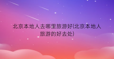 北京本地人去哪里旅游好(北京本地人旅游的好去处)