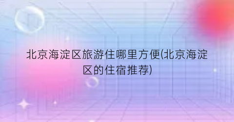 北京海淀区旅游住哪里方便(北京海淀区的住宿推荐)