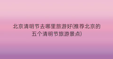 北京清明节去哪里旅游好(推荐北京的五个清明节旅游景点)