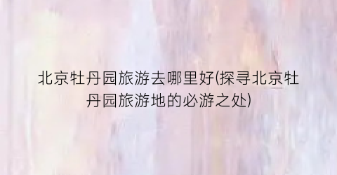 北京牡丹园旅游去哪里好(探寻北京牡丹园旅游地的必游之处)