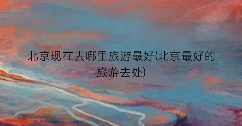 北京现在去哪里旅游最好(北京最好的旅游去处)