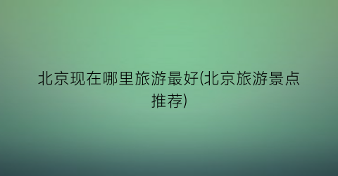 北京现在哪里旅游最好(北京旅游景点推荐)