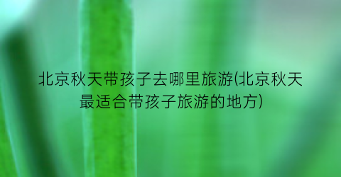 北京秋天带孩子去哪里旅游(北京秋天最适合带孩子旅游的地方)