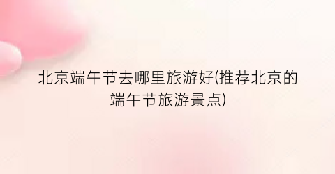 北京端午节去哪里旅游好(推荐北京的端午节旅游景点)