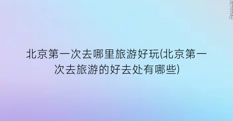 北京第一次去哪里旅游好玩(北京第一次去旅游的好去处有哪些)