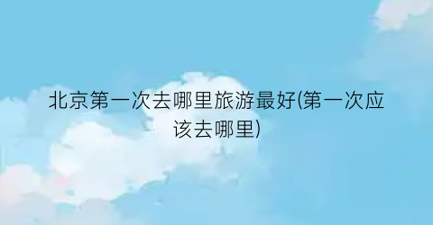 北京第一次去哪里旅游最好(第一次应该去哪里)