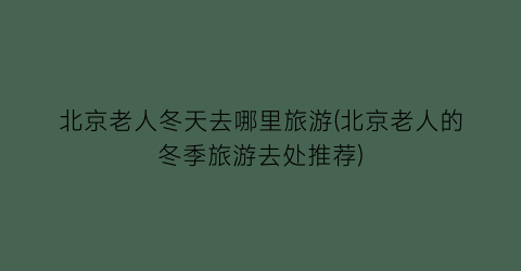 北京老人冬天去哪里旅游(北京老人的冬季旅游去处推荐)