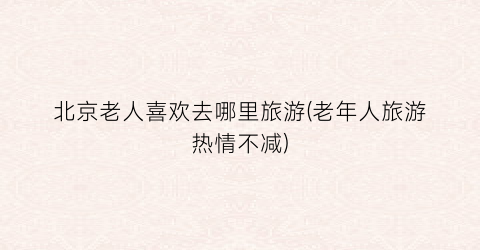 北京老人喜欢去哪里旅游(老年人旅游热情不减)