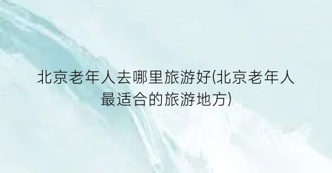 北京老年人去哪里旅游好(北京老年人最适合的旅游地方)