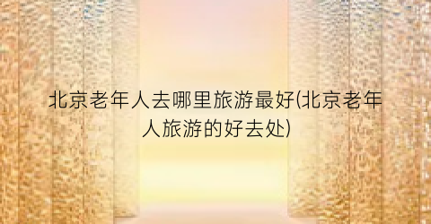 北京老年人去哪里旅游最好(北京老年人旅游的好去处)