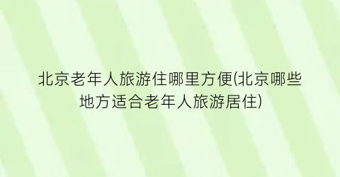 北京老年人旅游住哪里方便(北京哪些地方适合老年人旅游居住)