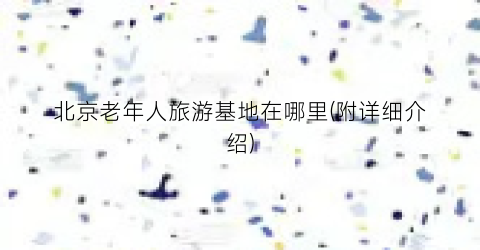 北京老年人旅游基地在哪里(附详细介绍)