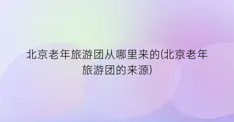 北京老年旅游团从哪里来的(北京老年旅游团的来源)