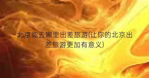北京能去哪里出差旅游(让你的北京出差旅游更加有意义)