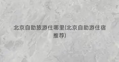 北京自助旅游住哪里(北京自助游住宿推荐)