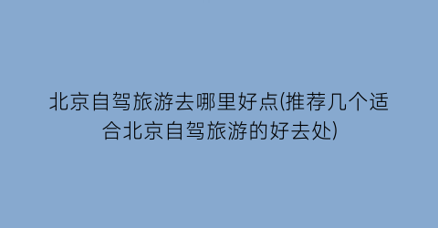 北京自驾旅游去哪里好点(推荐几个适合北京自驾旅游的好去处)