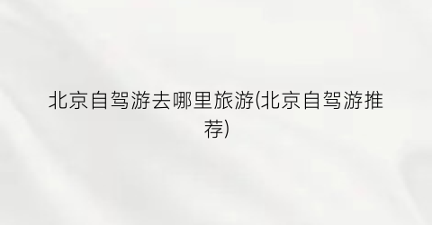 北京自驾游去哪里旅游(北京自驾游推荐)