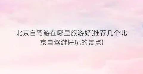 北京自驾游在哪里旅游好(推荐几个北京自驾游好玩的景点)