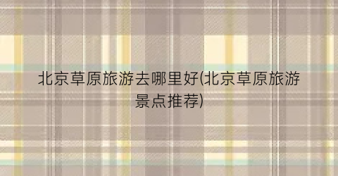 北京草原旅游去哪里好(北京草原旅游景点推荐)