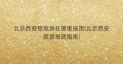 北京西安想旅游在哪里报团(北京西安旅游报团指南)