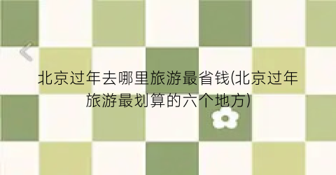 北京过年去哪里旅游最省钱(北京过年旅游最划算的六个地方)