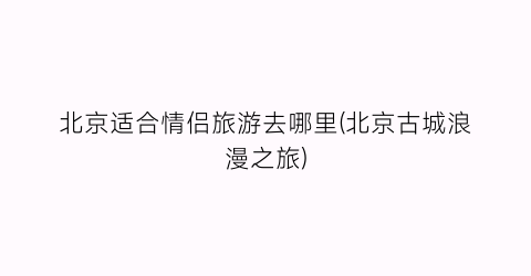 北京适合情侣旅游去哪里(北京古城浪漫之旅)