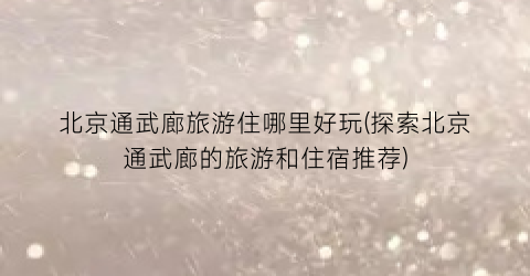 北京通武廊旅游住哪里好玩(探索北京通武廊的旅游和住宿推荐)