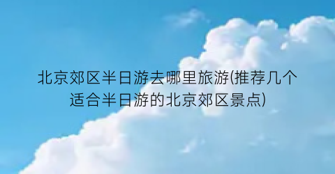 北京郊区半日游去哪里旅游(推荐几个适合半日游的北京郊区景点)