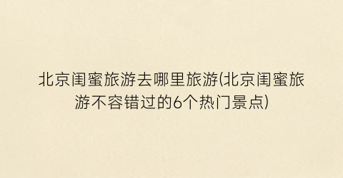 北京闺蜜旅游去哪里旅游(北京闺蜜旅游不容错过的6个热门景点)