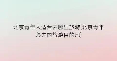 北京青年人适合去哪里旅游(北京青年必去的旅游目的地)