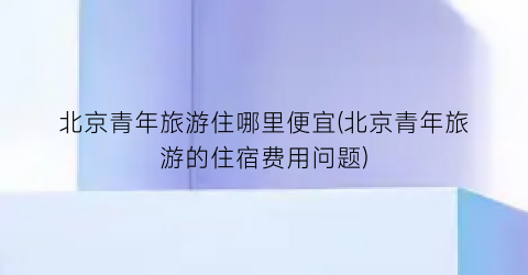 北京青年旅游住哪里便宜(北京青年旅游的住宿费用问题)
