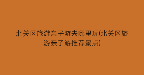 北关区旅游亲子游去哪里玩(北关区旅游亲子游推荐景点)