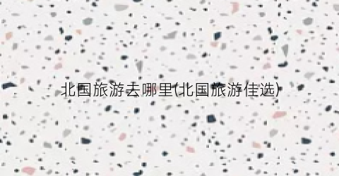 北国旅游去哪里(北国旅游佳选)