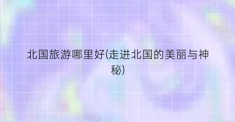北国旅游哪里好(走进北国的美丽与神秘)