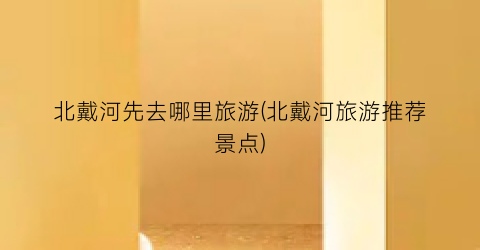 北戴河先去哪里旅游(北戴河旅游推荐景点)