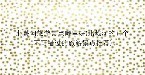 北戴河旅游景点哪里好(北戴河的五个不可错过的旅游景点推荐)