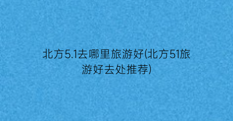 北方5.1去哪里旅游好(北方51旅游好去处推荐)