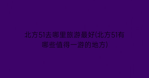 北方51去哪里旅游最好(北方51有哪些值得一游的地方)