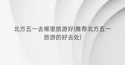 北方五一去哪里旅游好(推荐北方五一旅游的好去处)