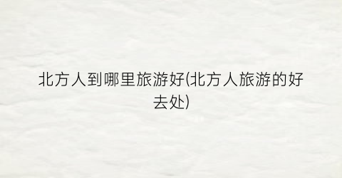 北方人到哪里旅游好(北方人旅游的好去处)