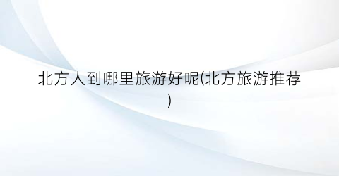 北方人到哪里旅游好呢(北方旅游推荐)
