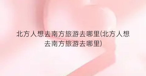 北方人想去南方旅游去哪里(北方人想去南方旅游去哪里)