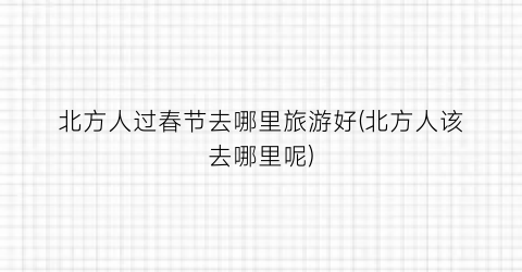 北方人过春节去哪里旅游好(北方人该去哪里呢)