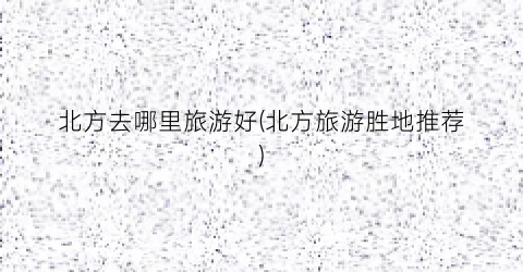 北方去哪里旅游好(北方旅游胜地推荐)