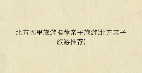 北方哪里旅游推荐亲子旅游(北方亲子旅游推荐)